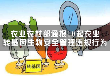 農(nóng)業(yè)農(nóng)村部通報(bào)10起農(nóng)業(yè)轉(zhuǎn)基因生物安全管理違規(guī)行為
